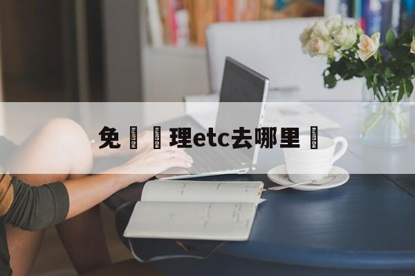 免費辦理etc去哪里辦(etc官网登录入口官网)